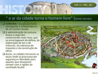 “ o ar da cidade torna o homem livre” (ditado alemão)
 COMUNA = burgo que havia
conseguido a independência
de um senhor feudal.
 A administração da comuna
ficava a cargo dos
comerciantes mais ricos, que
se encarregavam da defesa, da
elaboração de leis e de
tribunais, da cobrança de
impostos e da construção de
obras.
 Assim, as cidades tornaram-se
locais onde se procurava dar
segurança e liberdade para
aqueles que desejavam
romper com a rigidez da
sociedade feudal.
CÁP. 17 –PÁG. 207
 