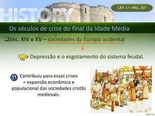 Os séculos de crise do final da Idade Média
Séc. XIV e XV – sociedades da Europa ocidental
Depressão e o esgotamento do sistema feudal.
CÁP. 17 –PÁG. 207
Contribuiu para essas crises
= expansão econômica e
populacional das sociedades cristãs
medievais.
 