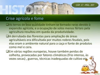 Crise agrícola e fome
CÁP. 17 –PÁG. 207
As terras de boa qualidade tinham se tornado raras devido à
expansão agrícola, e a ocupação de solos menos férteis pela
agricultura resultou em queda da produtividade.
A derrubada das florestas para ampliação de áreas
agricultáveis era dificultada por muitos nobres feudais, pois
elas eram o ambiente natural para a caça e fonte de produtos
como mel e cera.
Em várias regiões europeias, houve também perdas de
colheita, provocadas por fatores climáticos (frio intenso, às
vezes secas) , guerras, técnicas inadequadas de cultivo etc.
 