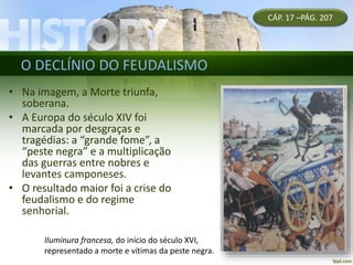 O DECLÍNIO DO FEUDALISMO
• Na imagem, a Morte triunfa,
soberana.
• A Europa do século XIV foi
marcada por desgraças e
tragédias: a “grande fome”, a
“peste negra” e a multiplicação
das guerras entre nobres e
levantes camponeses.
• O resultado maior foi a crise do
feudalismo e do regime
senhorial.
CÁP. 17 –PÁG. 207
Iluminura francesa, do início do século XVI,
representado a morte e vítimas da peste negra.
 
