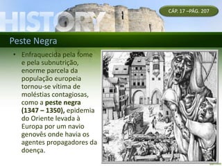 Peste Negra
• Enfraquecida pela fome
e pela subnutrição,
enorme parcela da
população europeia
tornou-se vítima de
moléstias contagiosas,
como a peste negra
(1347 – 1350), epidemia
do Oriente levada à
Europa por um navio
genovês onde havia os
agentes propagadores da
doença.
CÁP. 17 –PÁG. 207
 