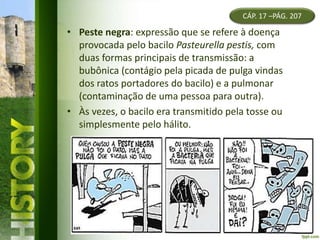 CÁP. 17 –PÁG. 207
• Peste negra: expressão que se refere à doença
provocada pelo bacilo Pasteurella pestis, com
duas formas principais de transmissão: a
bubônica (contágio pela picada de pulga vindas
dos ratos portadores do bacilo) e a pulmonar
(contaminação de uma pessoa para outra).
• Às vezes, o bacilo era transmitido pela tosse ou
simplesmente pelo hálito.
 