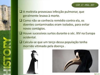 CÁP. 17 –PÁG. 207
 A moléstia provocava infecção pulmonar, que
geralmente levava à morte.
 Como não se conhecia remédio contra ela, os
doentes contaminados eram isolados, para evitar
novos contágios.
 Houve sucessivos surtos durante o séc. XIV na Europa
ocidental.
 Calcula-se que um terço dessa população tenha
morrido vitimado pela doença .
 