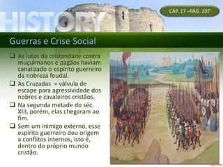 Guerras e Crise Social
CÁP. 17 –PÁG. 207
 As lutas da cristandade contra
muçulmanos e pagãos haviam
canalizado o espírito guerreiro
da nobreza feudal.
 As Cruzadas = válvula de
escape para agressividade dos
nobres e cavaleiros cristãos.
 Na segunda metade do séc.
XIII, porém, elas chegaram ao
fim.
 Sem um inimigo externo, esse
espírito guerreiro deu origem
a conflitos internos, isto é,
dentro do próprio mundo
cristão.
 