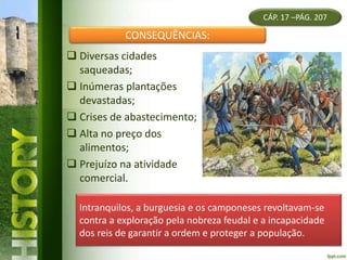  Diversas cidades
saqueadas;
 Inúmeras plantações
devastadas;
 Crises de abastecimento;
 Alta no preço dos
alimentos;
 Prejuízo na atividade
comercial.
CÁP. 17 –PÁG. 207
CONSEQUÊNCIAS:
Intranquilos, a burguesia e os camponeses revoltavam-se
contra a exploração pela nobreza feudal e a incapacidade
dos reis de garantir a ordem e proteger a população.
 