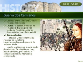 Guerra dos Cem anos
CÁP. 17 –PÁG. 207
 Ocorreu entre 1337-1453, entre
França e Inglaterra;
 Causas : sucessão dinástica na
França e a disputa pela rica
região de Flandres , onde se
desenvolvia a manufatura de lã.
 Consequências:
- prejuízo vida econômica da
França e da Inglaterra,
empobrecendo grande parcela da
nobreza feudal.
- Após seu término, a autoridade
do rei estava fortalecida – o que,
posteriormente, possibilitou a
construção de uma monarquia
centralizada.
 