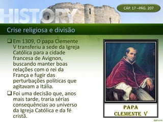 Crise religiosa e divisão
CÁP. 17 –PÁG. 207
Em 1309, O papa Clemente
V transferiu a sede da Igreja
Católica para a cidade
francesa de Avignon,
buscando manter boas
relações com o rei da
França e fugir das
perturbações políticas que
agitavam a Itália.
Foi uma decisão que, anos
mais tarde, traria sérias
consequências ao universo
da Igreja Católica e da fé
cristã.
 