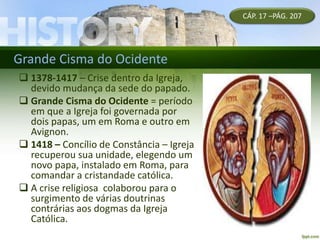 Grande Cisma do Ocidente
CÁP. 17 –PÁG. 207
 1378-1417 – Crise dentro da Igreja,
devido mudança da sede do papado.
 Grande Cisma do Ocidente = período
em que a Igreja foi governada por
dois papas, um em Roma e outro em
Avignon.
 1418 – Concílio de Constância – Igreja
recuperou sua unidade, elegendo um
novo papa, instalado em Roma, para
comandar a cristandade católica.
 A crise religiosa colaborou para o
surgimento de várias doutrinas
contrárias aos dogmas da Igreja
Católica.
 