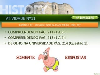 ATIVIDADE Nº11
• COMPREENDENDO PÁG. 211 (1 A 6);
• COMPREENDENDO PÁG. 213 (1 A 4);
• DE OLHO NA UNIVERSIDADE PÁG. 214 (Questão 1).
4º BIMESTRE
CAPÍTULO 17 – SÉCULOS FINAIS DA IDADE MÉDIA – PÁG. 207
 
