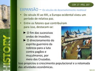 EXPANSÃO – Os séculos de desenvolvimento medieval
• Do século XI ao XIII, a Europa ocidental viveu um
período de relativa paz.
• Entre os fatores que contribuíram
para isso, destacam-se:
CÁP. 17 –PÁG. 207
► O fim das sucessivas
ondas de invasões;
► O direcionamento do
espírito guerreiro da
nobreza para a luta
contra pagãos e
muçulmanos, por
meio das Cruzadas.
Isso propiciou o crescimento populacional e a retomada
das atividades econômicas.
 