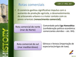 Rotas comerciais
• O comércio ganhou significativo impulso com o
aumento da produção agrícola, o desenvolvimento
do artesanato urbano e o maior contato com os
povos orientais (renascimento comercial).
CÁP. 17 –PÁG. 207
Rota comercial do norte
(mar do Norte)
Comandado pela Liga Hanseática
(confederação político-econômica
comerciantes alemães – séc. XIII).
Rota comercial do sul
(mar mediterrâneo)
Gênova e Veneza (importação de
especiarias/artigos de luxo).
 