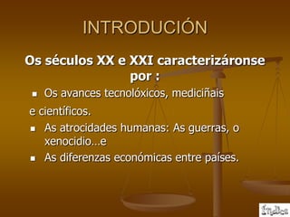 INTRODUCIÓN
Os séculos XX e XXI caracterizáronse
                por :
    Os avances tecnolóxicos, mediciñais
e científicos.
 As atrocidades humanas: As guerras, o
   xenocidio…e
 As diferenzas económicas entre países.
 