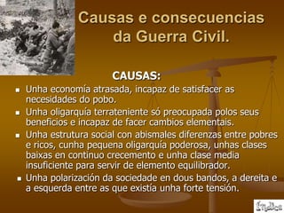 Causas e consecuencias
                    da Guerra Civil.

                        CAUSAS:
   Unha economía atrasada, incapaz de satisfacer as
    necesidades do pobo.
   Unha oligarquía terrateniente só preocupada polos seus
    beneficios e incapaz de facer cambios elementais.
   Unha estrutura social con abismales diferenzas entre pobres
    e ricos, cunha pequena oligarquía poderosa, unhas clases
    baixas en continuo crecemento e unha clase media
    insuficiente para servir de elemento equilibrador.
   Unha polarización da sociedade en dous bandos, a dereita e
    a esquerda entre as que existía unha forte tensión.
 