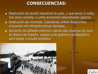 CONSECUENCIAS:

   Destrución do tecido industrial do país, o que levou á volta,
    nos anos corenta, a unha economía basicamente agraria.
   Destrución de vivendas. Calcúlanse unhas duascentas
    cincuenta mil infraestructuras danadas.
   Aumento da débeda externa e perda das reservas de ouro
    do Banco de España, usadas polo goberno da República
    para pagar a axuda soviética.
 
