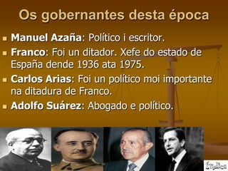 Os gobernantes desta época
   Manuel Azaña: Político i escritor.
   Franco: Foi un ditador. Xefe do estado de
    España dende 1936 ata 1975.
   Carlos Arias: Foi un político moi importante
    na ditadura de Franco.
   Adolfo Suárez: Abogado e político.
 