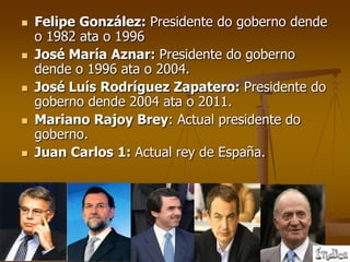    Felipe González: Presidente do goberno dende
    o 1982 ata o 1996
   José María Aznar: Presidente do goberno
    dende o 1996 ata o 2004.
   José Luís Rodríguez Zapatero: Presidente do
    goberno dende 2004 ata o 2011.
   Mariano Rajoy Brey: Actual presidente do
    goberno.
   Juan Carlos 1: Actual rey de España.
 