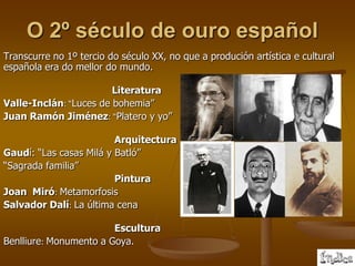 O 2º século de ouro español
Transcurre no 1º tercio do século XX, no que a produción artística e cultural
española era do mellor do mundo.

                        Literatura
Valle-Inclán: “Luces de bohemia”
Juan Ramón Jiménez: “Platero y yo”

                         Arquitectura
Gaudí: “Las casas Milá y Batló”
“Sagrada familia”
                         Pintura
Joan Miró: Metamorfosis
Salvador Dalí: La última cena

                        Escultura
Benlliure: Monumento a Goya.
 