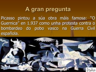 A gran pregunta
Picasso pintou a súa obra máis famosa: “O
Guernica” en 1.937 como unha protesta contra o
bombardeo do pobo vasco na Guerra Civil
española.
 