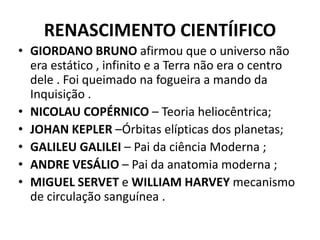 RENASCIMENTO CIENTÍIFICO
• GIORDANO BRUNO afirmou que o universo não
era estático , infinito e a Terra não era o centro
dele . Foi queimado na fogueira a mando da
Inquisição .
• NICOLAU COPÉRNICO – Teoria heliocêntrica;
• JOHAN KEPLER –Órbitas elípticas dos planetas;
• GALILEU GALILEI – Pai da ciência Moderna ;
• ANDRE VESÁLIO – Pai da anatomia moderna ;
• MIGUEL SERVET e WILLIAM HARVEY mecanismo
de circulação sanguínea .
 