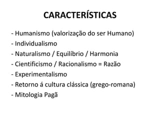 CARACTERÍSTICAS
- Humanismo (valorização do ser Humano)
- Individualismo
- Naturalismo / Equilíbrio / Harmonia
- Cientificismo / Racionalismo = Razão
- Experimentalismo
- Retorno á cultura clássica (grego-romana)
- Mitologia Pagã
 