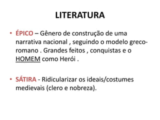 LITERATURA
• ÉPICO – Gênero de construção de uma
narrativa nacional , seguindo o modelo greco-
romano . Grandes feitos , conquistas e o
HOMEM como Herói .
• SÁTIRA - Ridicularizar os ideais/costumes
medievais (clero e nobreza).
 