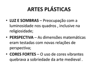 ARTES PLÁSTICAS
• LUZ E SOMBRAS – Preocupação com a
luminosidade nos quadros , inclusive na
religiosidade;
• PERSPECTIVA – As dimensões matemáticas
eram testadas com novas relações de
perspectiva;
• CORES FORTES – O uso de cores vibrantes
quebrava a sobriedade da arte medieval .
 