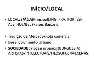 INÍCIO/LOCAL
• LOCAL: ITÁLIA(Principal),ING, FRA, POR, ESP ,
ALE, HOL/BEL (Países Baixos);
• Tradição de Mercado/Rota comercial
• Desenvolvimento Urbano
• SOCIEDADE : ricos e urbanos (BURGUESIA)
ARTISTAS/INTELECTUAIS/FILÓSOFOS/MECENAS
 