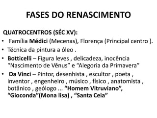 FASES DO RENASCIMENTO
QUATROCENTROS (SÉC XV):
• Família Médici (Mecenas), Florença (Principal centro ).
• Técnica da pintura a óleo .
• Botticelli – Figura leves , delicadeza, inocência
“Nascimento de Vênus” e “Alegoria da Primavera”
• Da Vinci – Pintor, desenhista , escultor , poeta ,
inventor , engenheiro , músico , físico , anatomista ,
botânico , geólogo ... “Homem Vitruviano”,
“Gioconda”(Mona lisa) , “Santa Ceia”
 