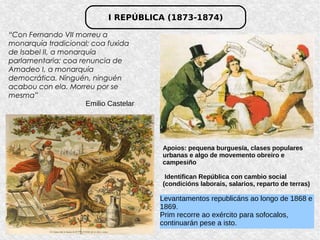 I REPÚBLICA (1873-1874)
“Con Fernando VII morreu a
monarquía tradicional; coa fuxida
de Isabel II, a monarquía
parlamentaria; coa renuncia de
Amadeo I, a monarquía
democrática. Ninguén, ninguén
acabou con ela. Morreu por se
mesma”
Emilio Castelar
Apoios: pequena burguesía, clases populares
urbanas e algo de movemento obreiro e
campesiño
Identifican República con cambio social
(condicións laborais, salarios, reparto de terras)
Levantamentos republicáns ao longo de 1868 e
1869.
Prim recorre ao exército para sofocalos,
continuarán pese a isto.
 