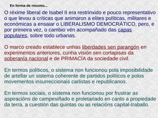 En forma de resumo...
O réxime liberal de Isabel II era restrinxido e pouco representativo
o que levou a críticas que animaron a elites políticas, militares e
económicas a ensaiar o LIBERALISMO DEMOCRÁTICO, pero, e
por primeira vez, o cambio vén acompañado das capas
populares, sobre todo urbanas.
O marco creado establece unhas liberdades sen parangón en
experimentos anteriores, cunha visión sen cortapisas da
soberanía nacional e de PRIMACÍA da sociedade civil.
En termos políticos, o sistema non funcionou pola imposibilidade
de artellar un sistema coherente de partidos políticos e polos
movementos insurreccionais carlistas e republicanos.
En termos sociais, o sistema non funcionou por frustrar as
aspiracións de campesiñado e proletariado en canto a propiedade
da terra, a cuestión das quintas ou as relacións capital-traballo.
 
