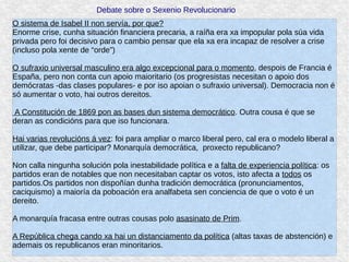 Debate sobre o Sexenio Revolucionario
O sistema de Isabel II non servía, por que?
Enorme crise, cunha situación financiera precaria, a raíña era xa impopular pola súa vida
privada pero foi decisivo para o cambio pensar que ela xa era incapaz de resolver a crise
(incluso pola xente de “orde”)
O sufraxio universal masculino era algo excepcional para o momento, despois de Francia é
España, pero non conta cun apoio maioritario (os progresistas necesitan o apoio dos
demócratas -das clases populares- e por iso apoian o sufraxio universal). Democracia non é
só aumentar o voto, hai outros dereitos.
A Constitución de 1869 pon as bases dun sistema democrático. Outra cousa é que se
deran as condicións para que iso funcionara.
Hai varias revolucións á vez: foi para ampliar o marco liberal pero, cal era o modelo liberal a
utilizar, que debe participar? Monarquía democrática, proxecto republicano?
Non calla ningunha solución pola inestabilidade política e a falta de experiencia política: os
partidos eran de notables que non necesitaban captar os votos, isto afecta a todos os
partidos.Os partidos non dispoñían dunha tradición democrática (pronunciamentos,
caciquismo) a maioría da poboación era analfabeta sen conciencia de que o voto é un
dereito.
A monarquía fracasa entre outras cousas polo asasinato de Prim.
A República chega cando xa hai un distanciamento da política (altas taxas de abstención) e
ademais os republicanos eran minoritarios.
 