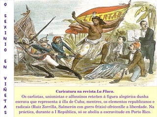 Caricatura na revista La Flaca.
Os carlistas, unionistas e alfonsinos reteñen á figura alegórica dunha 
escrava que representa á illa de Cuba; mentres, os elementos republicanos e 
radicais (Ruiz Zorrilla, Salmerón con gorro frixio) ofrécenlle a liberdade. Na 
práctica, durante a I República, só se aboliu a escravitude en Porto Rico.
OO
SS
EE
XX
II
NN
II
OO
EE
NN
VV
II
ÑÑ
EE
TT
AA
SS
 