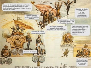 Mencer da Revolución Gloriosa, con Topete
alzando a bandeira, flanqueado por Prim
desde a fragata « Zaragoza », e por Serrano,
vencedor en Alcolea
Amadeo I de Saboia,
monarca democrático
Rexencia de Serrano
Figueras levanta a
bandeira da República
federal
Castelar fai alarde,
« por lo fino »
da súa
elocuencia,
precipitándose
cara ao abismo
Pavía, como un Pavo real,
Aparece no Congreso e os
Deputados abandoan o
hemiciclo polos teitos,
mentres Sagasta se
escapa...
Martínez Campos
restaura o escudo
da monarquía
borbónica
Pi i Margall contempla
a escena desde a súa
República « PI-ROTÉCNICA »
Salmerón esgrime a filosofía
do krausismo desde a súa
« República filosófica »
 