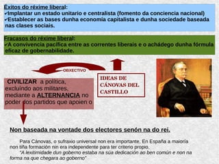 IDEAS DE 
CÁNOVAS DEL 
CASTILLO
Éxitos do réxime liberal:
✔Implantar un estado unitario e centralista (fomento da conciencia nacional)
✔Establecer as bases dunha economía capitalista e dunha sociedade baseada
nas clases sociais.
Fracasos do réxime liberal:
✔A convivencia pacífica entre as correntes liberais e o achádego dunha fórmula
eficaz de gobernabilidade.
CIVILIZAR a política,
excluíndo aos militares,
mediante a ALTERNANCIA no
poder dos partidos que apoien o
OBXECTIVO
Non baseada na vontade dos electores senón na do rei.
Para Cánovas, o sufraxio universal non era importante, En España a maioría
non tiña formación nin era independente para ter criterio propio,
“A lexitimidade dun goberno estaba na súa dedicación ao ben común e non na
forma na que chegara ao goberno”
 