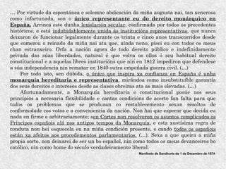 … Por virtude da espontánea e solemne abdicación da miña augusta nai, tan xenerosa
como infortunada, son o único representante eu do dereito monárquico en
España. Arrinca este dunha lexislación secular, confirmada por todos os precedentes
históricos, e está indubidablemente unida ás institucións representativas, que nunca
deixaron de funcionar legalmente durante os trinta e cinco anos transcorridos desde
que comezou o reinado da miña nai ata que, aínda neno, pisei eu con todos os meus
chan estranxeiro. Orfa a nación agora de todo dereito público e indefinidamente
privada das súas liberdades, natural é que volva os ollos ó seu habitual dereito
constitucional e a aquelas libres institucións que nin en 1812 impediron que defendese
a súa independencia nin rematar en 1840 outra empeñada guerra civil. (…)
Por todo isto, sen dúbida, o único que inspira xa confianza en España é unha
monarquía hereditaria e representativa, mirándoa como insubstituíble garantía
dos seus dereitos e intereses desde as clases obreiras ata as mais elevadas. (…)
Afortunadamente, a Monarquía hereditaria e constitucional posúe nos seus
principios a necesaria flexibilidade e cantas condicións de acerto fan falta para que
todos os problemas que se produzan co restablecemento sexan resoltos de
conformidade cos votos e a conveniencia da nación. Non hai que esperar que decida eu
nada en firme e arbitrariamente; sen Cortes non resolveron os asuntos complicados os
Príncipes españois alá nos antigos tempos da Monarquía, e esta xustísima regra de
conduta non hei esquecela eu na miña condición presente, e cando todos os españois
están xa afeitos aos procedementos parlamentarios. (…). Sexa a que queira a miña
propia sorte, non deixarei de ser un bo español, nin como todos os meus devanceiros bo
católico, nin como home do século verdadeiramente liberal.
Manifesto de Sandhurts de 1 de Decembro de 1874
 