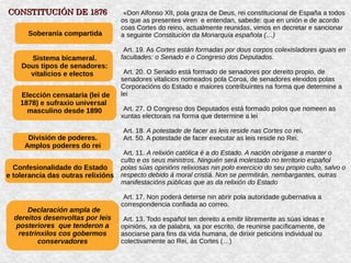 «Don Alfonso XII, pola graza de Deus, rei constitucional de España a todos
os que as presentes viren e entendan, sabede: que en unión e de acordo
coas Cortes do reino, actualmente reunidas, vimos en decretar e sancionar
a seguinte Constitución da Monarquía española (…)
Art. 19. As Cortes están formadas por dous corpos colexisladores iguais en
facultades: o Senado e o Congreso dos Deputados.
Art. 20. O Senado está formado de senadores por dereito propio, de
senadores vitalicios nomeados pola Coroa, de senadores elexidos polas
Corporacións do Estado e maiores contribuíntes na forma que determine a
lei
Art. 27. O Congreso dos Deputados está formado polos que nomeen as
xuntas electorais na forma que determine a lei
Art. 18. A potestade de facer as leis reside nas Cortes co rei.
Art. 50. A potestade de facer executar as leis reside no Rei.
Art. 11. A relixión católica é a do Estado. A nación obrígase a manter o
culto e os seus ministros. Ninguén será molestado no territorio español
polas súas opinións relixiosas nin polo exercicio do seu propio culto, salvo o
respecto debido á moral cristiá. Non se permitirán, nembargantes, outras
manifestacións públicas que as da relixión do Estado
Art. 17. Non poderá deterse nin abrir pola autoridade gubernativa a
correspondencia confiada ao correo.
Art. 13. Todo español ten dereito a emitir libremente as súas ideas e
opinións, xa de palabra, xa por escrito, de reunirse pacíficamente, de
asociarse para fins da vida humana, de dirixir peticións individual ou
colectivamente ao Rei, ás Cortes (…)
Soberanía compartida
Sistema bicameral.
Dous tipos de senadores:
vitalicios e electos
Elección censataria (lei de
1878) e sufraxio universal
masculino desde 1890
Confesionalidade do Estado
e tolerancia das outras relixións
División de poderes.
Amplos poderes do rei
Declaración ampla de
dereitos desenvoltas por leis
posteriores que tenderon a
restrinxilos cos gobermos
conservadores
CONSTITUCIÓN DE 1876CONSTITUCIÓN DE 1876
 