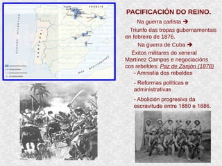 PACIFICACIÓN DO REINO.
Na guerra carlista 
Triunfo das tropas gubernamentais
en febreiro de 1876.
Na guerra de Cuba 
Éxitos militares do xeneral
Martínez Campos e negociacións
cos rebeldes: Paz de Zanjón (1878)
➢
- Amnistía dos rebeldes
➢
- Reformas políticas e
administrativas
➢
- Abolición progresiva da
escravitude entre 1880 e 1886.
 