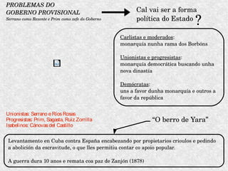 PROBLEMAS DO PROBLEMAS DO 
GOBERNO PROVISIONALGOBERNO PROVISIONAL
Serrano como Rexente e Prim como xefe do GobernoSerrano como Rexente e Prim como xefe do Goberno
Cal vai ser a forma 
política do Estado
?
Carlistas e moderados: 
monarquía nunha rama dos Borbóns
Unionistas e progresistas:
monarquía democrática buscando unha 
nova dinastía
Demócratas: 
uns a favor dunha monarquía e outros a 
favor da república
“O berro de Yara”
Levantamento en Cuba contra España encabezando por propietarios crioulos e pedindo 
a abolición da escravitude, o que lles permitiu contar co apoio popular. 
A guerra dura 10 anos e remata coa paz de Zanjón (1878)
Unionistas: Serrano eRíosRosas
Progresistas: Prim, Sagasta, Ruiz Zorrilla
Isabelinos: Cánovasdel Castillo
 