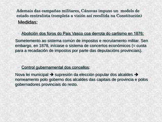 Ademais das campañas militares, Cánovas impuxo un  modelo de 
estado centralista (completa a visión así recollida na Constitución)
Medidas:Medidas:
– Abolición dos foros do Pais Vasco coa derrota do carlismo en 1876:
Sometemento ao sistema común de impostos e recrutamento militar. Sen
embargo, en 1878, iníciase o sistema de concertos económicos (= cuota
para a recadación de impostos por parte das deputacións provinciais).
– Control gubernamental dos concellos:
Nova lei municipal  supresión da elección popular dos alcaldes 
nomeamento polo goberno dos alcaldes das capitais de provincia e polos
gobernadores provinciais do resto.
Ademais das campañas militares, Cánovas impuxo un  modelo de 
estado centralista (completa a visión así recollida na Constitución)
Medidas:Medidas:
– Abolición dos foros do Pais Vasco coa derrota do carlismo en 1876:
Sometemento ao sistema común de impostos e recrutamento militar. Sen
embargo, en 1878, iníciase o sistema de concertos económicos (= cuota
para a recadación de impostos por parte das deputacións provinciais).
– Control gubernamental dos concellos:
Nova lei municipal  supresión da elección popular dos alcaldes 
nomeamento polo goberno dos alcaldes das capitais de provincia e polos
gobernadores provinciais do resto.
 