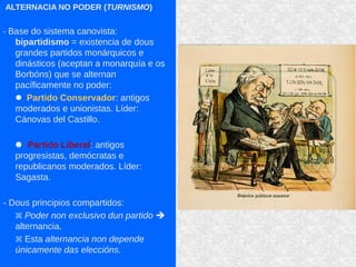 ALTERNACIA NO PODER (TURNISMO)
- Base do sistema canovista:
bipartidismo = existencia de dous
grandes partidos monárquicos e
dinásticos (aceptan a monarquía e os
Borbóns) que se alternan
pacíficamente no poder:
 Partido Conservador: antigos
moderados e unionistas. Líder:
Cánovas del Castillo.
 Partido Liberal: antigos
progresistas, demócratas e
republicanos moderados. Líder:
Sagasta.
- Dous principios compartidos:
 Poder non exclusivo dun partido 
alternancia.
 Esta alternancia non depende
únicamente das eleccións.
 
