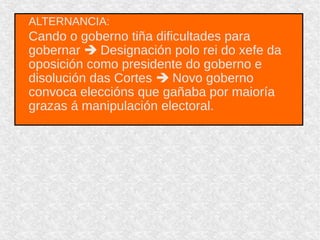 ALTERNANCIA:
Cando o goberno tiña dificultades para
gobernar  Designación polo rei do xefe da
oposición como presidente do goberno e
disolución das Cortes  Novo goberno
convoca eleccións que gañaba por maioría
grazas á manipulación electoral.
 