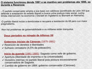 O sistema funcionou dende 1881 e se mantivo sen problemas ata 1895, xa
durante a Rexencia:
- O partido conservador amplía a súa base con católicos (pontificado de León XIII que
defende a aceptación do estado liberal) e busca unha postura máis social, cunha
tímida intervención na economía ( Disraeli en Inglaterra ou Bismark en Alemaña).
-O partido liberal inclúe a demócratas e recupera a lexislación do 68 pero cun maior
pragmatismo.
-Non hai problemas de gobernabilidade e os militares están tranquilos.
Dous periodos no reinado de Alfonso XII
Gobernos iniciais de Cánovas (1875-1881)
✔ Restrición de dereitos e liberdades
✔ Sufraxio censatario (4,5% da poboación).
Inicio da quenda (1881-1885): Sagasta como xefe de goberno.
✔ Apertura (liberdade de imprenta e na Universidade)
✔ Divisións internas no partido liberal pola postura excesivamente
conservadora de Sagasta.
✔ Cambio de goberno en 1884: goberno conservador (Cánovas).
 