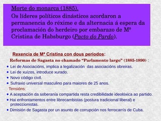 Morte do monarca (1885).
Os líderes políticos dinásticos acordaron a 
permanencia do réxime e da alternacia á espera da 
proclamación do herdeiro por embarazo de Mª 
Cristina de Habsburgo (Pacto do Pardo).
Rexencia de Mª Cristina con dous periodos:
Reformas de Sagasta no chamado “Parlamento largo” (1885­1890) :
● Lei de Asociacións, implica a legalización das asociacións obreiras.
● Lei de xuízos, introduce xurado.
● Novo código civil.
● Sufraxio universal masculino para maiores de 25 anos.
Tensións:
● A aceptación da soberanía compartida resta credibilidade ideolóxica ao partido.
● Hai enfrontamentos entre librecambistas (postura tradicional liberal) e
proteccionistas.
● Dimisión de Sagasta por un asunto de corrupción nos ferrocarrís de Cuba.
 