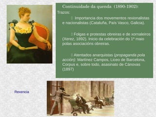 Continuidade da quenda  (1890­1902): 
Trazos:
 Importancia dos movementos rexionalistas
e nacionalistas (Cataluña, País Vasco, Galicia).
 Folgas e protestas obreiras e de xornaleiros
(Xerez, 1892). Inicio da celebración do 1º maio
polas asociacións obreiras.
 Atentados anarquistas (propaganda pola
acción): Martínez Campos, Liceo de Barcelona,
Corpus e, sobre todo, asasinato de Cánovas
(1897)
Rexencia
 
