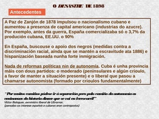 O DESASTRE DE1898
Antecedentes
A Paz de Zanjón de 1878 impulsou o nacionalismo cubano e
aumentou a presenza de capital americano (industrias do azucre).
Por exemplo, antes da guerra, España comercializaba só o 3,7% da
produción cubana, EE.UU. o 90%
En España, buscouse o apoio dos negros (medidas contra a
discriminación racial, aínda que se mantén a escravitude ata 1886) e
hispanización baseada nunha forte inmigración.
Nada de reformas políticas nin de autonomía. Cuba é unha provincia
máis con dous partidos: o moderado (peninsulares e algún crioulo,
a favor de manter a situación presente) e o liberal que pasou a
chamarse autonomista (formado por crioulos fundamentalmente)
“Pormoitos camiños pódeseiráseparaciónperopolocamiñodaautonomíaas
ensinanzas dahistoriadínmequesevaienferrocarril”
Víctor Balaguer, exministro liberal de Ultramar.
(pensaba cos intereses españois e cubanos eran contrapostos)
 