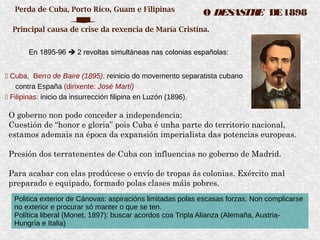 – En 1895-96  2 revoltas simultáneas nas colonias españolas:
 Cuba, Berro de Baire (1895): reinicio do movemento separatista cubano
contra España (dirixente: José Martí)
 Filipinas: inicio da insurrección filipina en Luzón (1896).
O DESASTRE DE1898Perda de Cuba, Porto Rico, Guam e Filipinas
Principal causa de crise da rexencia de María Cristina.
O goberno non pode conceder a independencia:
Cuestión de “honor e gloria” pois Cuba é unha parte do territorio nacional,
estamos ademais na época da expansión imperialista das potencias europeas.
Presión dos terratenentes de Cuba con influencias no goberno de Madrid.
Para acabar con elas prodúcese o envío de tropas ás colonias. Exército mal
preparado e equipado, formado polas clases máis pobres.
Politica exterior de Cánovas: aspiracións limitadas polas escasas forzas. Non complicarse
no exterior e procurar só manter o que se ten.
Política liberal (Monet, 1897): buscar acordos coa Tripla Alianza (Alemaña, Austria-
Hungría e Italia)
 