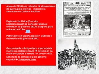 Apoio de EEUU aos rebeldes  alongamento
da guerra polo interese imperialista
americano no Caribe e Pacífico.
Explosión do Maine (Cruceiro
norteamericano) no porto da Habana e
ultimátum do goberno EEUU a España para
retirarse de Cuba
Patriotismo en España (opinión pública) e
declaración de guerra a EEUU.
Guerra rápida e desigual por superioridade
manifesta norteamericana  destrución da
mariña española e derrota en poucos días.
Solicitude de armisticio polo goberno
español  Tratado de París.
Apoio de EEUU aos rebeldes  alongamento
da guerra polo interese imperialista
americano no Caribe e Pacífico.
Explosión do Maine (Cruceiro
norteamericano) no porto da Habana e
ultimátum do goberno EEUU a España para
retirarse de Cuba
Patriotismo en España (opinión pública) e
declaración de guerra a EEUU.
Guerra rápida e desigual por superioridade
manifesta norteamericana  destrución da
mariña española e derrota en poucos días.
Solicitude de armisticio polo goberno
español  Tratado de París.
 
