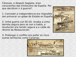 Cánovas, e despois Sagasta, eran
conscientes das limitacións de España. Por
que decidiron ir á guerra?:
1. Conceder a independencia era imposible
sen provocar un golpe de Estado en España.
2- Unha guerra con EE.UU. levaba a unha
derrota segura pero se non a había, a
revolución era tamén segura e a caída do
réxime da Restauración.
3- Prolongar o conflito era poñer en risco
outros territorios como Canarias.
 