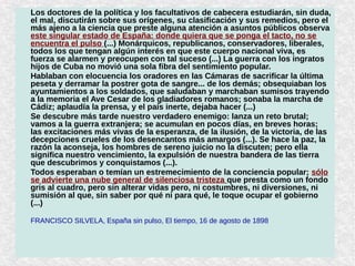 Los doctores de la política y los facultativos de cabecera estudiarán, sin duda,
el mal, discutirán sobre sus orígenes, su clasificación y sus remedios, pero el
más ajeno a la ciencia que preste alguna atención a asuntos públicos observa
este singular estado de España: donde quiera que se ponga el tacto, no se
encuentra el pulso (...) Monárquicos, republicanos, conservadores, liberales,
todos los que tengan algún interés en que este cuerpo nacional viva, es
fuerza se alarmen y preocupen con tal suceso (...) La guerra con los ingratos
hijos de Cuba no movió una sola fibra del sentimiento popular.
Hablaban con elocuencia los oradores en las Cámaras de sacrificar la última
peseta y derramar la postrer gota de sangre... de los demás; obsequiaban los
ayuntamientos a los soldados, que saludaban y marchaban sumisos trayendo
a la memoria el Ave Cesar de los gladiadores romanos; sonaba la marcha de
Cádiz; aplaudía la prensa, y el país inerte, dejaba hacer (...)
Se descubre más tarde nuestro verdadero enemigo: lanza un reto brutal;
vamos a la guerra extranjera; se acumulan en pocos días, en breves horas;
las excitaciones más vivas de la esperanza, de la ilusión, de la victoria, de las
decepciones crueles de los desencantos más amargos (...). Se hace la paz, la
razón la aconseja, los hombres de sereno juicio no la discuten; pero ella
significa nuestro vencimiento, la expulsión de nuestra bandera de las tierra
que descubrimos y conquistamos (...).
Todos esperaban o temían un estremecimiento de la conciencia popular; sólo
se advierte una nube general de silenciosa tristeza que presta como un fondo
gris al cuadro, pero sin alterar vidas pero, ni costumbres, ni diversiones, ni
sumisión al que, sin saber por qué ni para qué, le toque ocupar el gobierno
(...)
FRANCISCO SILVELA, España sin pulso, El tiempo, 16 de agosto de 1898
 