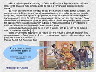 « Dous anos longos hai que cingo a Coroa de España, e España vive en constante 
loita, vendo cada día máis lonxana a era da paz e a ventura que tan ardentemente 
desexo.
Se fosen estranxeiros os inimigos da súa dicha, entón, á fronte destes soldados, tan 
valentes como sofridos, sería o primeiro en combatelos; pero todos os que coa espada, 
coa pluma, coa palabra, agravan e perpetúan os males da Nación son españois; todos 
invocan ao doce nome da patria, todos pelexan e axítanse polo seu ben; e entre o fragor 
do combate, entre o confuso, atroador e contraditorio clamor dos partidos, entre tantas e 
tan opostas manifestacións da opinión pública, é imposible atinar cal é a verdadeira, e 
máis imposible aínda achar remedio para tamaños males.
Busqueino ávidamente dentro da lei e non o atopei. Fóra da lei non ha de buscalo 
quen prometeu observala. […]
Estas son, señores deputados, as razóns que me moven a devolver á Nación e no 
seu nome a vós, a Coroa que me ofreceu o voto nacional, facendo dela renuncia por min, 
polos meus fillos e sucesores. »
Pazo de Madrid, 2 de febreiro de 1873
Abdicación de Amadeo I
“Io non capisco niente.
Siamo una gabbia di
pazzi”
Non entendo nada. Somos unha
gaiola de tolos
 
